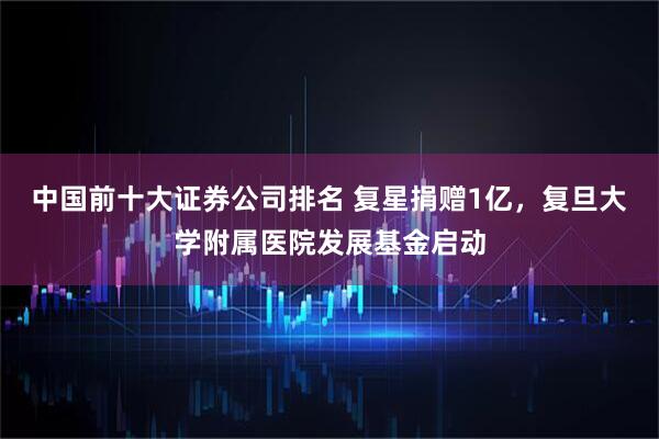 中国前十大证券公司排名 复星捐赠1亿，复旦大学附属医院发展基金启动