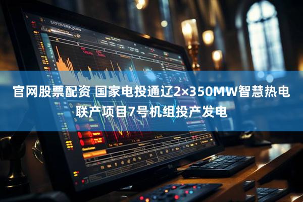 官网股票配资 国家电投通辽2×350MW智慧热电联产项目7号机组投产发电