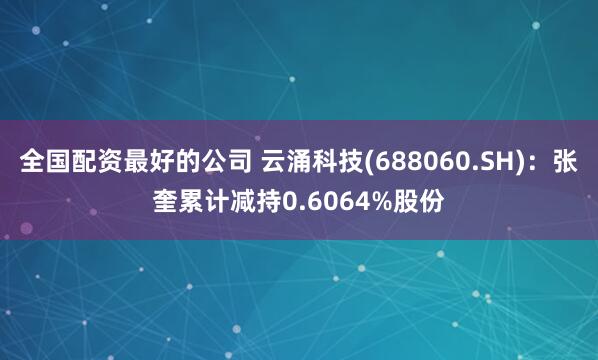 全国配资最好的公司 云涌科技(688060.SH)：张奎累计减持0.6064%股份