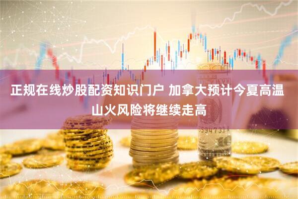 正规在线炒股配资知识门户 加拿大预计今夏高温 山火风险将继续走高