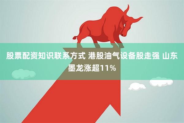 股票配资知识联系方式 港股油气设备股走强 山东墨龙涨超11%