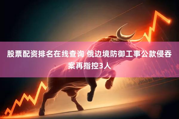 股票配资排名在线查询 俄边境防御工事公款侵吞案再指控3人