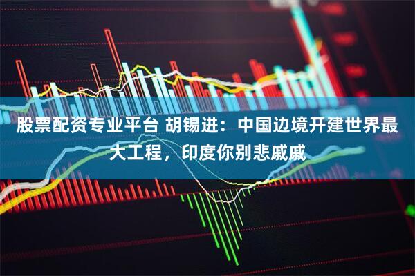 股票配资专业平台 胡锡进：中国边境开建世界最大工程，印度你别悲戚戚