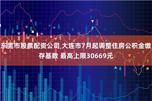 东莞市股票配资公司 大连市7月起调整住房公积金缴存基数 最高上限30669元