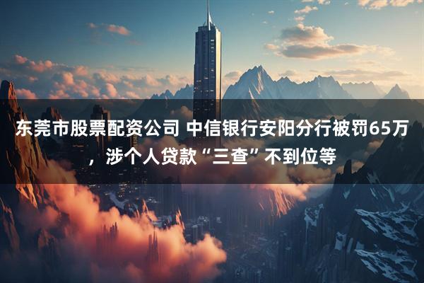 东莞市股票配资公司 中信银行安阳分行被罚65万，涉个人贷款“三查”不到位等