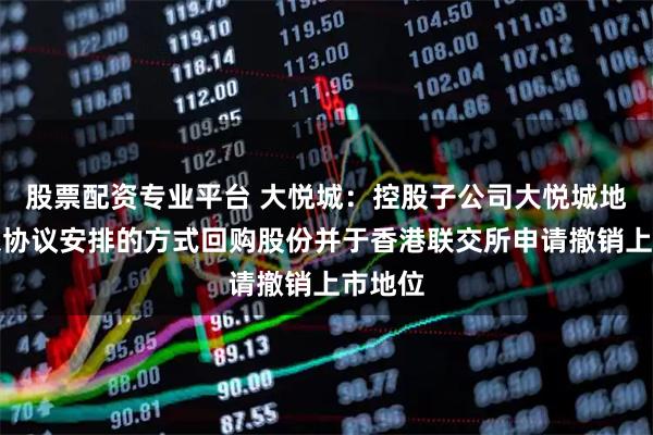股票配资专业平台 大悦城：控股子公司大悦城地产拟以协议安排的方式回购股份并于香港联交所申请撤销上市地位
