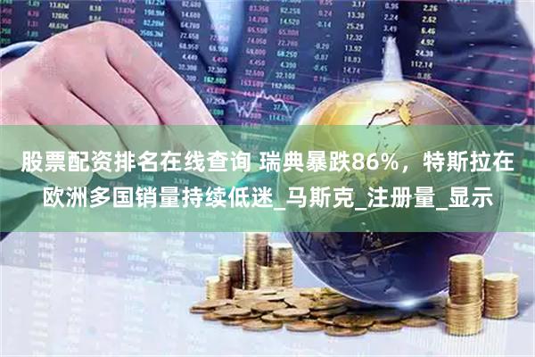 股票配资排名在线查询 瑞典暴跌86%，特斯拉在欧洲多国销量持续低迷_马斯克_注册量_显示