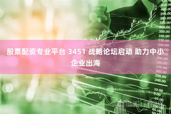 股票配资专业平台 3451 战略论坛启动 助力中小企业出海