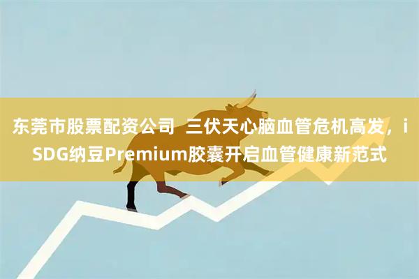 东莞市股票配资公司  三伏天心脑血管危机高发，iSDG纳豆Premium胶囊开启血管健康新范式