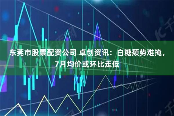 东莞市股票配资公司 卓创资讯：白糖颓势难掩，7月均价或环比走低