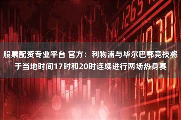 股票配资专业平台 官方：利物浦与毕尔巴鄂竞技将于当地时间17时和20时连续进行两场热身赛