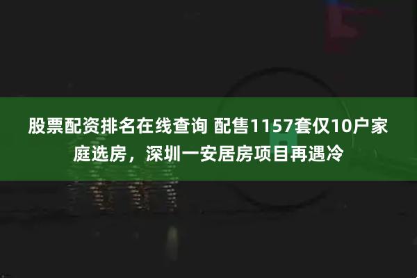 股票配资排名在线查询 配售1157套仅10户家庭选房，深圳一安居房项目再遇冷