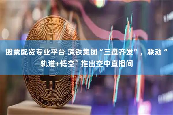股票配资专业平台 深铁集团“三盘齐发”，联动“轨道+低空”推出空中直播间