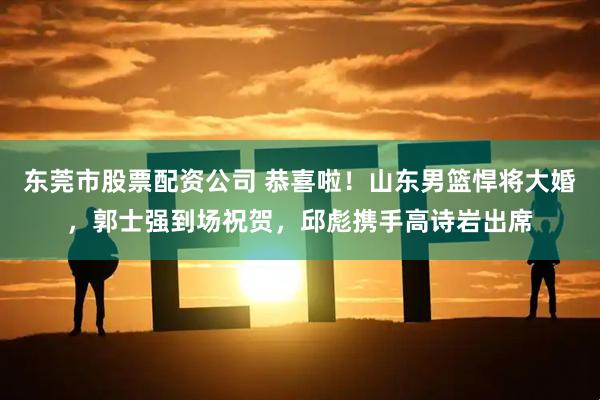 东莞市股票配资公司 恭喜啦！山东男篮悍将大婚，郭士强到场祝贺，邱彪携手高诗岩出席