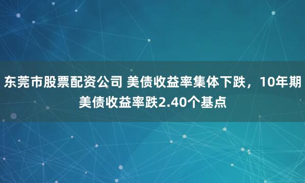 东莞市股票配资公司 美债收益率集体下跌，10年期美债收益率跌2.40个基点