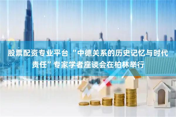 股票配资专业平台 “中德关系的历史记忆与时代责任”专家学者座谈会在柏林举行