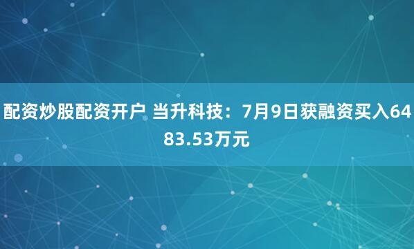 配资炒股配资开户 当升科技:7月9日获融资买入6483.53万元