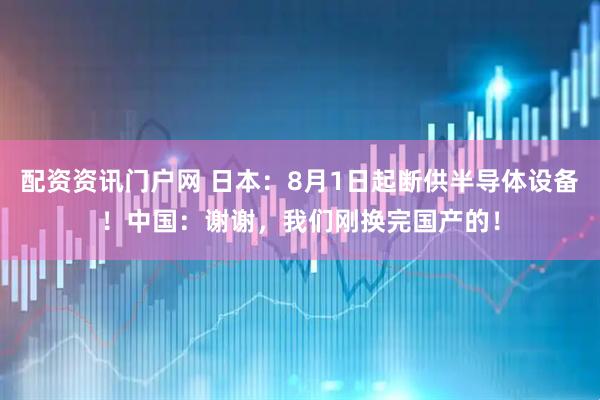 配资资讯门户网 日本：8月1日起断供半导体设备！中国：谢谢，我们刚换完国产的！