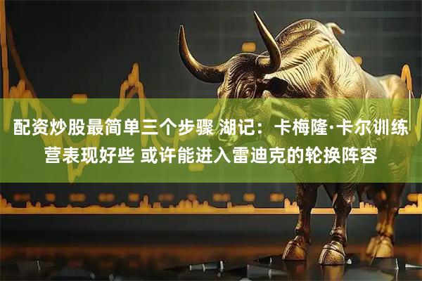配资炒股最简单三个步骤 湖记：卡梅隆·卡尔训练营表现好些 或许能进入雷迪克的轮换阵容