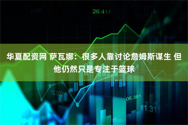 华夏配资网 萨瓦娜：很多人靠讨论詹姆斯谋生 但他仍然只是专注于篮球