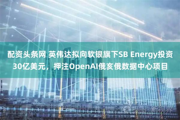 配资头条网 英伟达拟向软银旗下SB Energy投资30亿美元，押注OpenAI俄亥俄数据中心项目