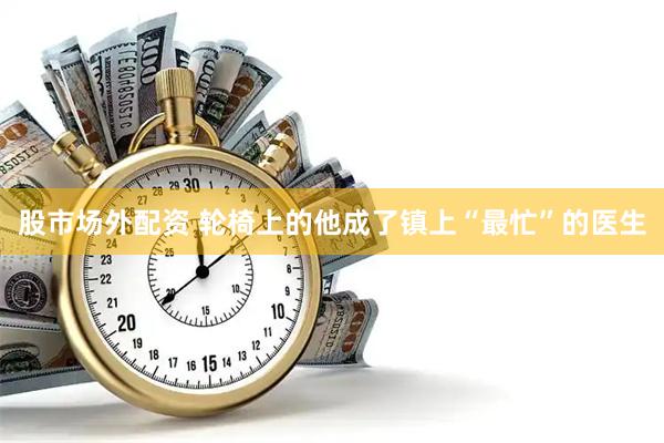 股市场外配资 轮椅上的他成了镇上“最忙”的医生