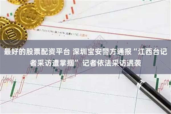 最好的股票配资平台 深圳宝安警方通报“江西台记者采访遭掌掴” 记者依法采访遇袭