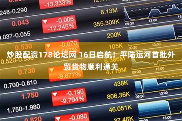炒股配资178论坛网 16日启航！平陆运河首批外贸货物顺利通关