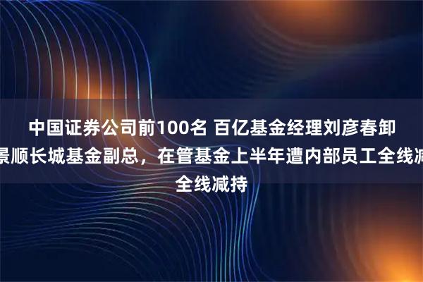 中国证券公司前100名 百亿基金经理刘彦春卸任景顺长城基金副总，在管基金上半年遭内部员工全线减持