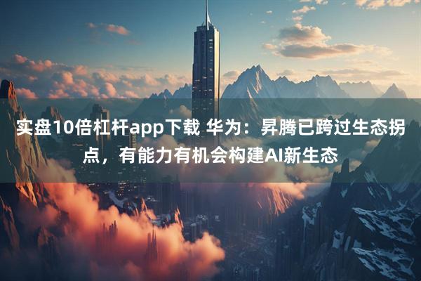 实盘10倍杠杆app下载 华为：昇腾已跨过生态拐点，有能力有机会构建AI新生态