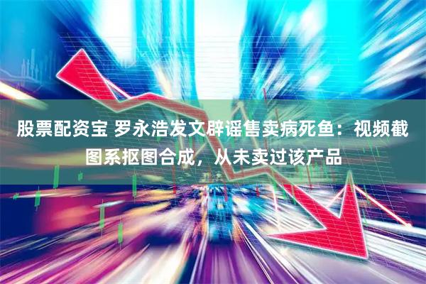 股票配资宝 罗永浩发文辟谣售卖病死鱼：视频截图系抠图合成，从未卖过该产品