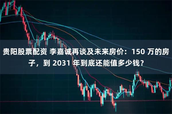 贵阳股票配资 李嘉诚再谈及未来房价：150 万的房子，到 2031 年到底还能值多少钱？