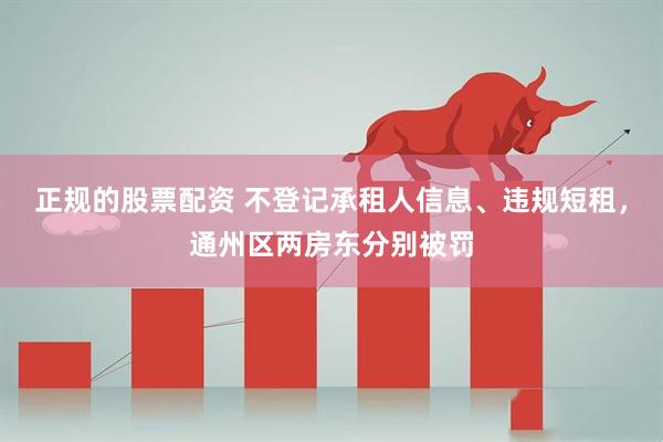 正规的股票配资 不登记承租人信息、违规短租，通州区两房东分别被罚