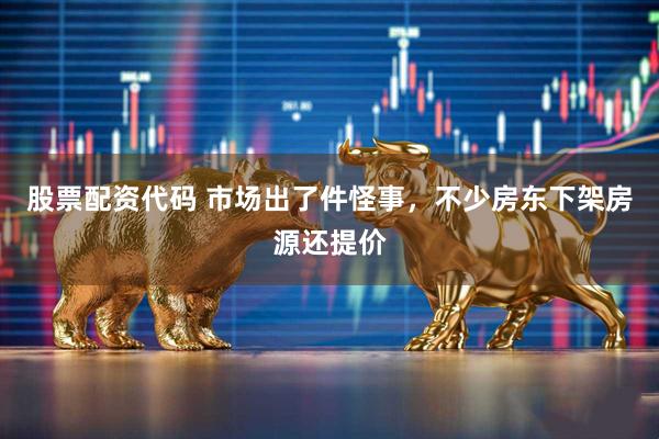 股票配资代码 市场出了件怪事，不少房东下架房源还提价